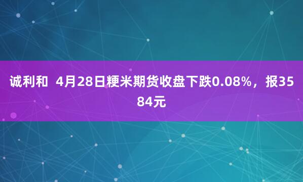 诚利和  4月28日粳米期货收盘下跌0.08%，报3584元