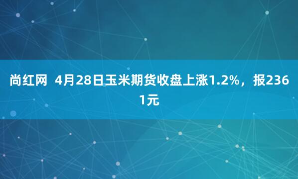 尚红网  4月28日玉米期货收盘上涨1.2%，报2361元