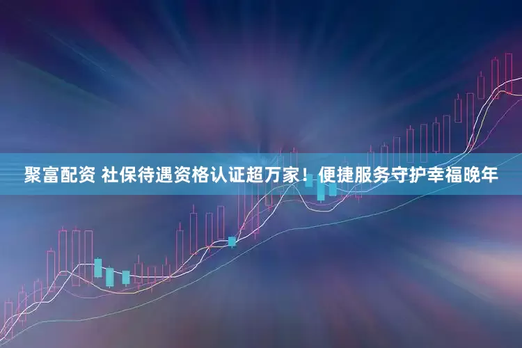 聚富配资 社保待遇资格认证超万家！便捷服务守护幸福晚年
