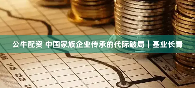 公牛配资 中国家族企业传承的代际破局｜基业长青