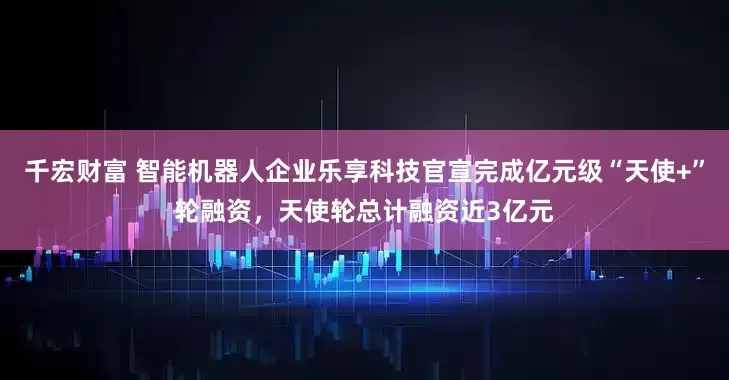 千宏财富 智能机器人企业乐享科技官宣完成亿元级“天使+”轮融资，天使轮总计融资近3亿元
