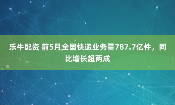 乐牛配资 前5月全国快递业务量787.7亿件，同比增长超两成