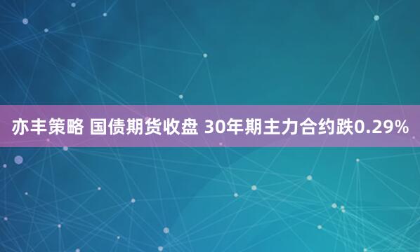 亦丰策略 国债期货收盘 30年期主力合约跌0.29%