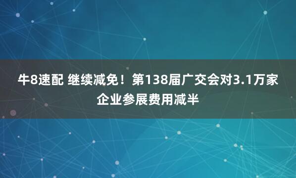 牛8速配 继续减免！第138届广交会对3.1万家企业参展费用减半
