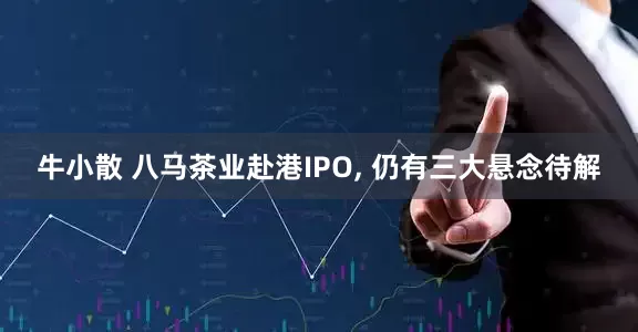 牛小散 八马茶业赴港IPO, 仍有三大悬念待解