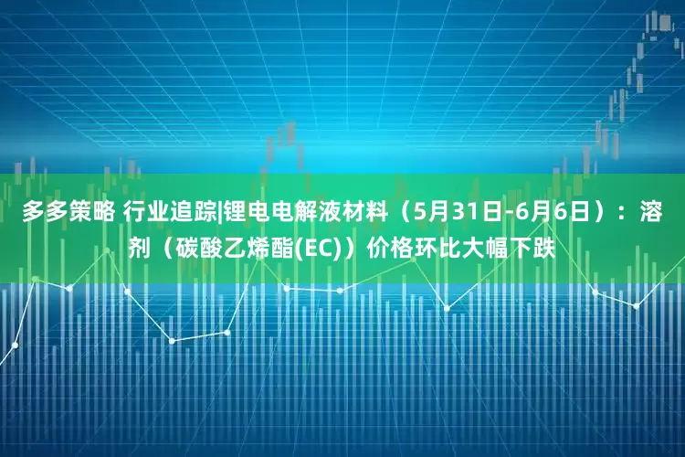 多多策略 行业追踪|锂电电解液材料（5月31日-6月6日）：溶剂（碳酸乙烯酯(EC)）价格环比大幅下跌