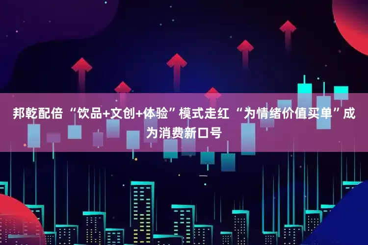 邦乾配倍 “饮品+文创+体验”模式走红 “为情绪价值买单”成为消费新口号