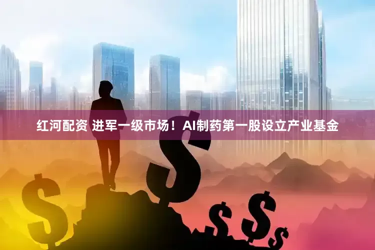 红河配资 进军一级市场！AI制药第一股设立产业基金